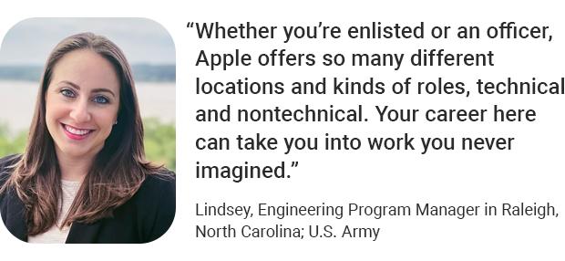 “Whether you’re enlisted or an officer, Apple offers so many different locations and kinds of roles, technical and nontechnical. Your career here can take you into work you never imagined.” Lindsey, Engineering Program Manager in Raleigh, North Carolina; U.S.